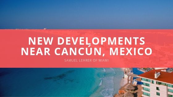 Samuel Lehrer of Miami New Developments Near Cancún Mexico